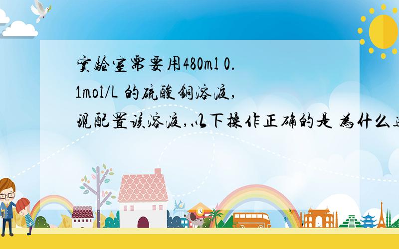 实验室需要用480ml 0.1mol/L 的硫酸铜溶液,现配置该溶液,以下操作正确的是 为什么选DA.称取7.68gCuso4,加入500mlB.称取12.0g胆矾配成500ml溶液C.称取8.0gCuso4 ,加入500mlD.称取12.5g胆矾,配成500ml溶液