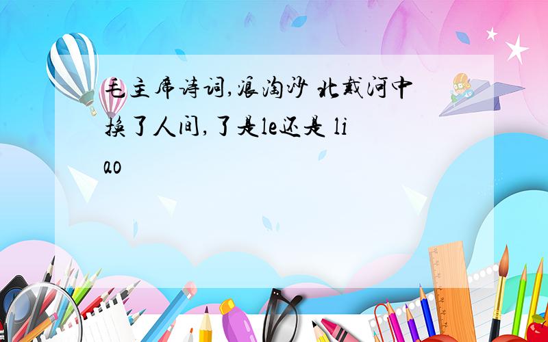 毛主席诗词,浪淘沙 北戴河中换了人间,了是le还是 liao