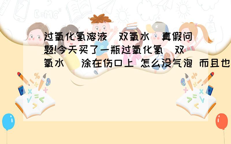 过氧化氢溶液（双氧水）真假问题!今天买了一瓶过氧化氢（双氧水） 涂在伤口上 怎么没气泡 而且也不疼 是买到假的了吗?