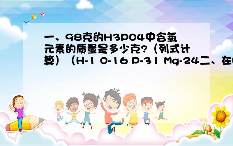 一、98克的H3PO4中含氧元素的质量是多少克?（列式计算）（H-1 O-16 P-31 Mg-24二、在Mg(OH)2中1、Mr=2、氢镁氧元素质量比=3、O（氧）%=4、多少克Mg(OH)2中含有氧元素32克?（列式计算）回答请按序号写