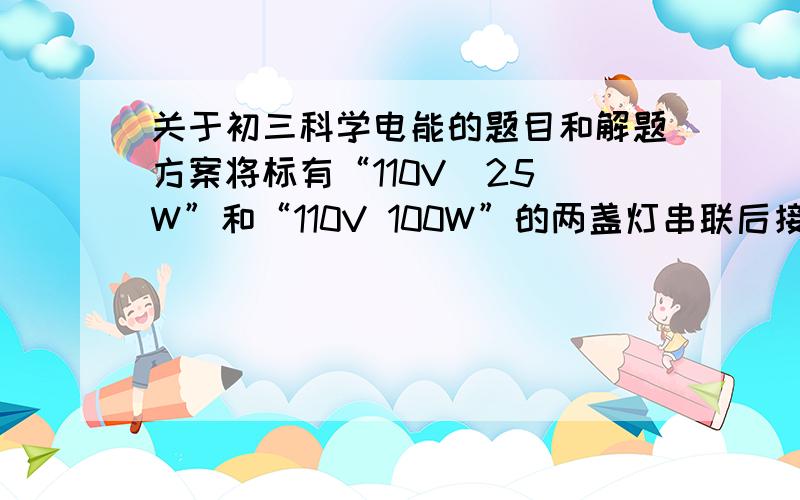 关于初三科学电能的题目和解题方案将标有“110V  25W”和“110V 100W”的两盏灯串联后接在某电源上,如果让其中一盏灯正常发亮,另一盏灯的实际功率是多少?电路消耗的总功率是多少?我要解题