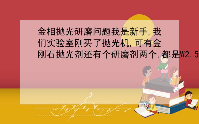 金相抛光研磨问题我是新手,我们实验室刚买了抛光机,可有金刚石抛光剂还有个研磨剂两个,都是W2.5的,这到底怎么用啊,研磨剂到底与抛光剂有什么区别啊,怎么用啊,既然都是2.5的又有什么区