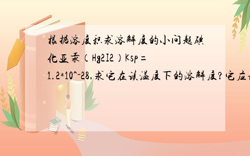 根据溶度积求溶解度的小问题碘化亚汞（Hg2I2）Ksp=1.2*10^-28,求它在该温度下的溶解度?它应该根据HgI算还是Hg2I2算,