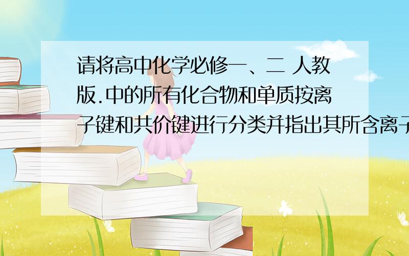 请将高中化学必修一、二 人教版.中的所有化合物和单质按离子键和共价键进行分类并指出其所含离子键和共价键.