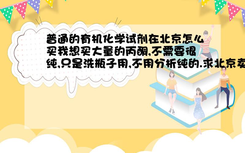 普通的有机化学试剂在北京怎么买我想买大量的丙酮,不需要很纯,只是洗瓶子用,不用分析纯的.求北京卖试剂的电话!.急.