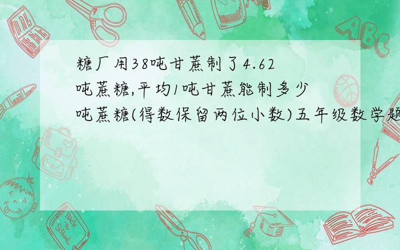 糖厂用38吨甘蔗制了4.62吨蔗糖,平均1吨甘蔗能制多少吨蔗糖(得数保留两位小数)五年级数学题