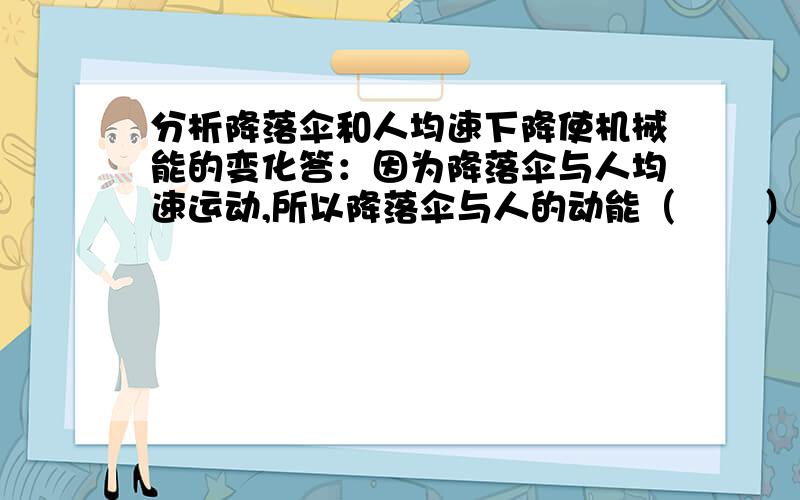 分析降落伞和人均速下降使机械能的变化答：因为降落伞与人均速运动,所以降落伞与人的动能（       ）,又因为高度逐渐（        ）,所以重力势能（         ）,因此降落伞与人的总机械能（