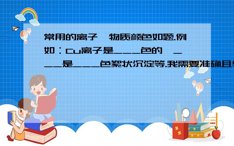 常用的离子、物质颜色如题.例如：Cu离子是___色的,___是___色絮状沉淀等.我需要准确且较完全的一张表,非常感谢!