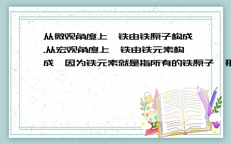 从微观角度上,铁由铁原子构成.从宏观角度上,铁由铁元素构成【因为铁元素就是指所有的铁原子】那么,老师说微观上水由水分子构成,宏观上水由氢元素和氧元素组成.我有问题了：氢元素和