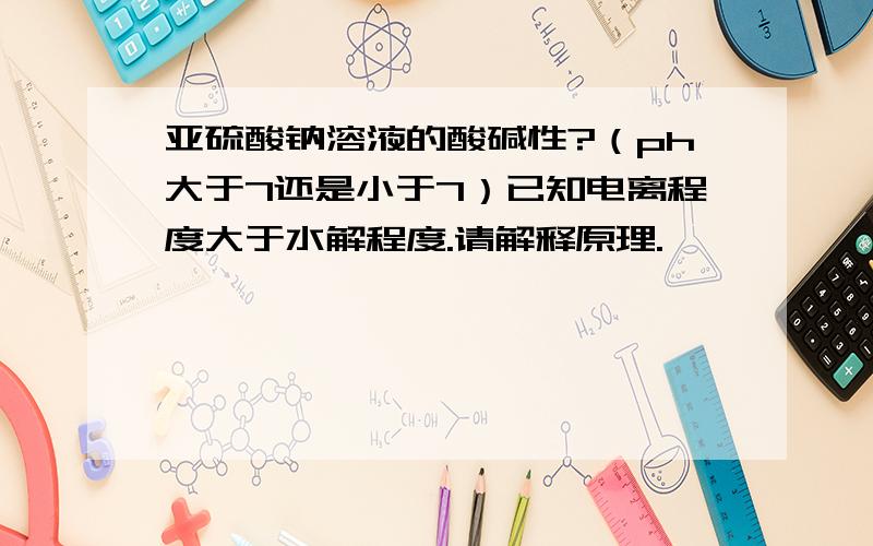 亚硫酸钠溶液的酸碱性?（ph大于7还是小于7）已知电离程度大于水解程度.请解释原理.