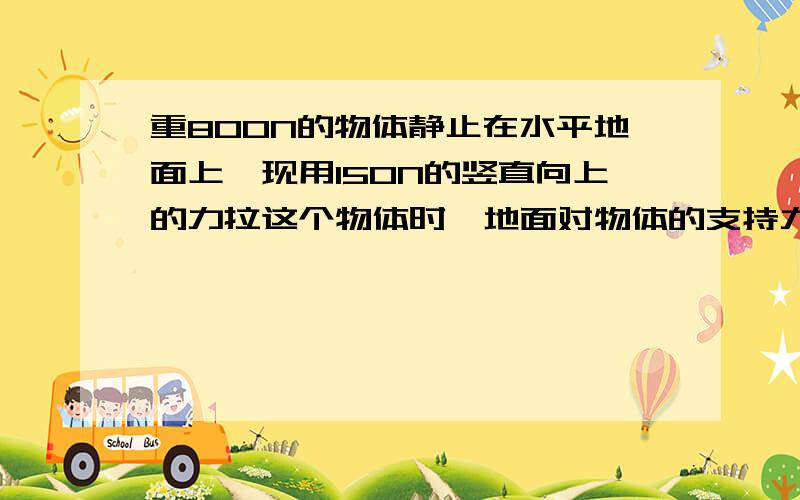 重800N的物体静止在水平地面上,现用150N的竖直向上的力拉这个物体时,地面对物体的支持力是（ ）N,物体重800N的物体静止在水平地面上，现用150N的竖直向上的力拉这个物体时，地面对物体的