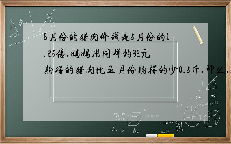 8月份的猪肉价钱是5月份的1.25倍,妈妈用同样的32元购得的猪肉比五月份购得的少0.5斤,那么,5月份的猪...8月份的猪肉价钱是5月份的1.25倍,妈妈用同样的32元购得的猪肉比五月份购得的少0.5斤,那