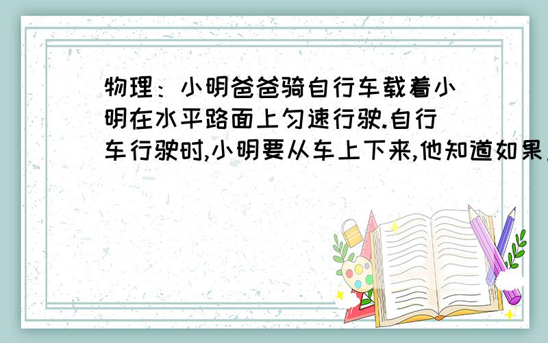 物理：小明爸爸骑自行车载着小明在水平路面上匀速行驶.自行车行驶时,小明要从车上下来,他知道如果直接跳下来,他可能会摔跤. （1）试解释这是为什么. （2）凭你的经验,你认为怎样下车