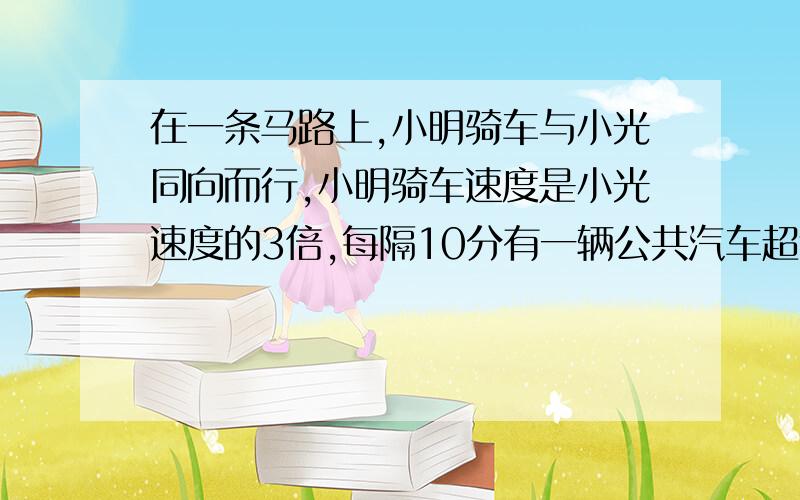 在一条马路上,小明骑车与小光同向而行,小明骑车速度是小光速度的3倍,每隔10分有一辆公共汽车超过小光,每隔20分有一辆公共汽车超过小明,如果公共汽车从始发站每次间隔同样的时间发一辆