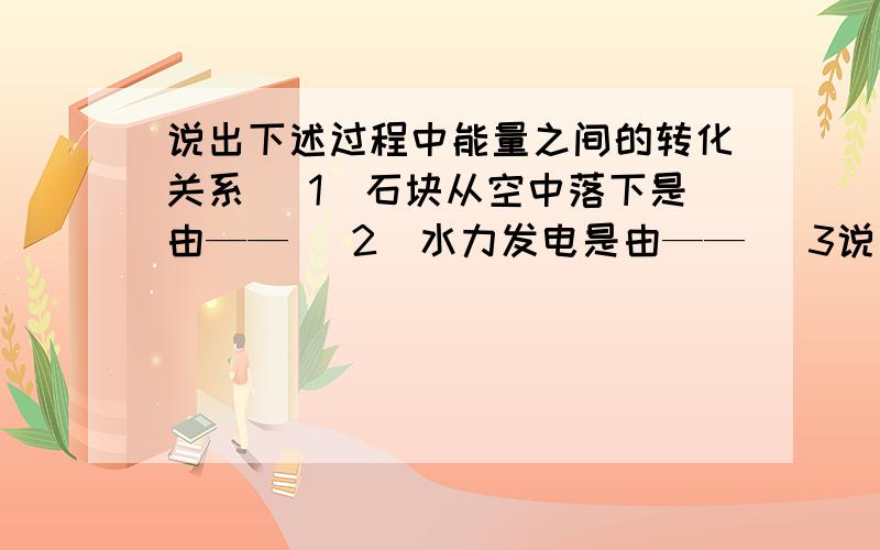 说出下述过程中能量之间的转化关系 （1）石块从空中落下是由—— （2）水力发电是由—— （3说出下述过程中能量之间的转化关系 （1）石块从空中落下是由—— （2）水力发电是由——