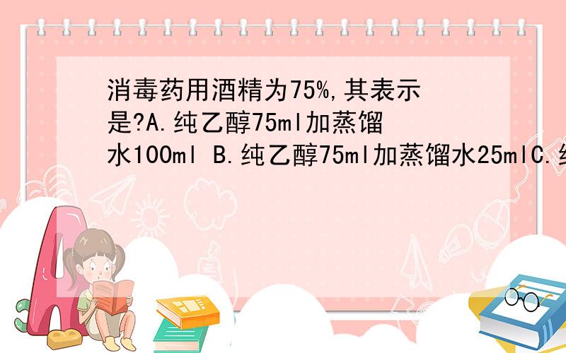 消毒药用酒精为75%,其表示是?A.纯乙醇75ml加蒸馏水100ml B.纯乙醇75ml加蒸馏水25mlC.纯乙醇75g加蒸馏水25g D纯乙醇75ML加蒸馏水100g