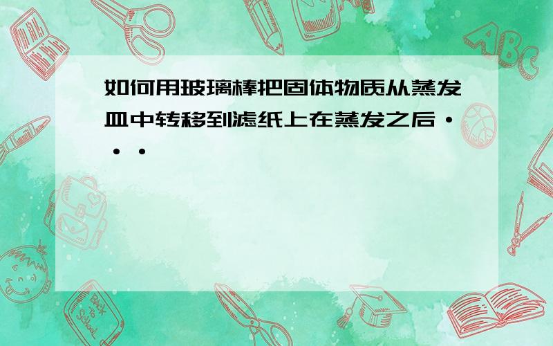 如何用玻璃棒把固体物质从蒸发皿中转移到滤纸上在蒸发之后···