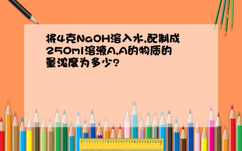 将4克NaOH溶入水,配制成250ml溶液A,A的物质的量浓度为多少?