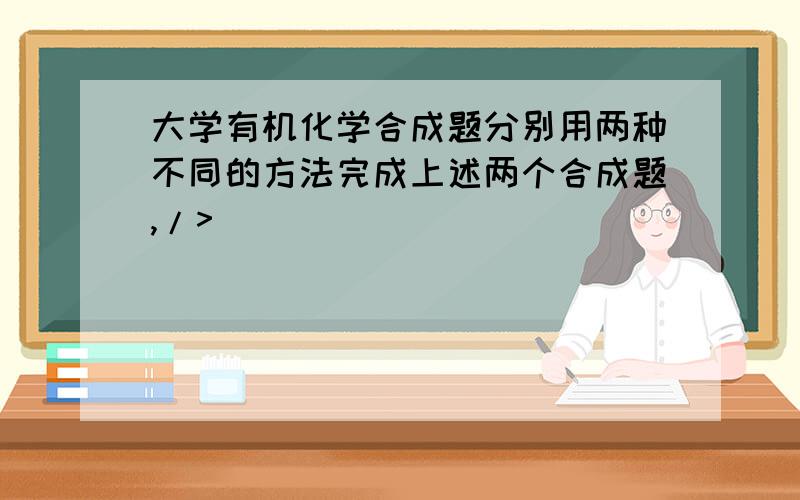 大学有机化学合成题分别用两种不同的方法完成上述两个合成题,/>