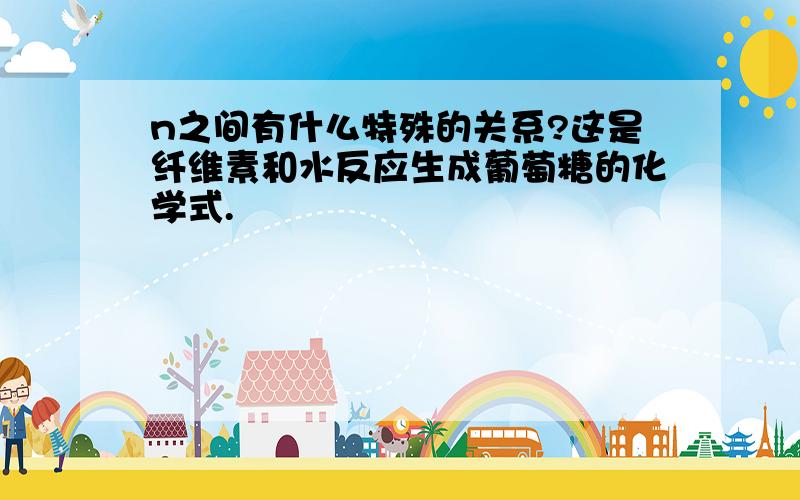 n之间有什么特殊的关系?这是纤维素和水反应生成葡萄糖的化学式.