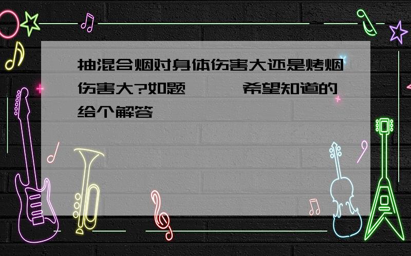 抽混合烟对身体伤害大还是烤烟伤害大?如题```希望知道的给个解答````