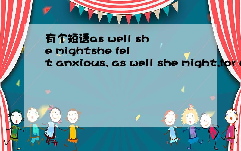 有个短语as well she mightshe felt anxious, as well she might,for when he turned strange there was no knowing where he would stop.请教其中的“as well she might”,谢谢了哦.