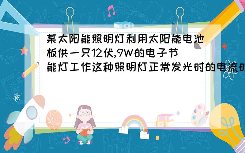 某太阳能照明灯利用太阳能电池板供一只12伏,9W的电子节能灯工作这种照明灯正常发光时的电流时0.75安,他消耗的电能有太阳能转化而来.若阳光照射太阳能电池板一天,电子节能灯可正常发光1