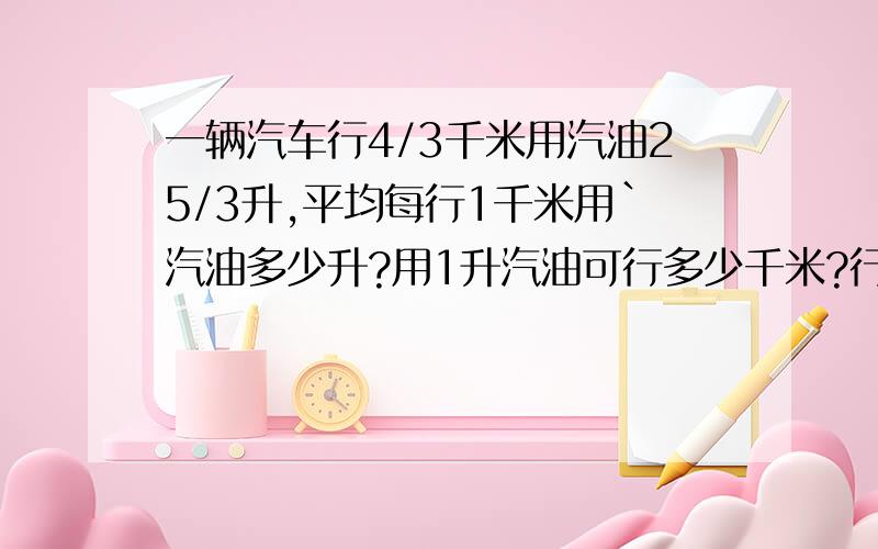 一辆汽车行4/3千米用汽油25/3升,平均每行1千米用`汽油多少升?用1升汽油可行多少千米?行250千米用汽油多少