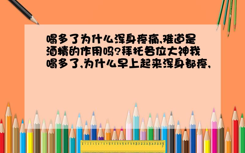 喝多了为什么浑身疼痛,难道是酒精的作用吗?拜托各位大神我喝多了,为什么早上起来浑身都疼,