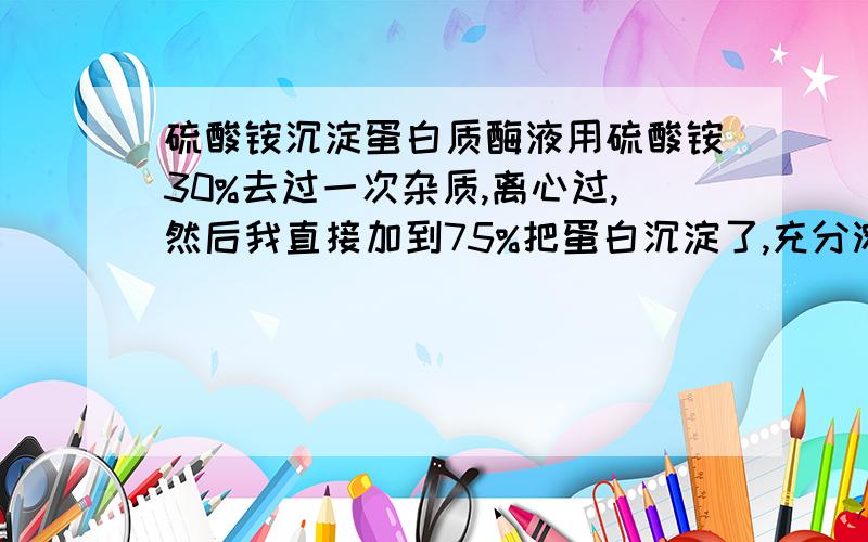 硫酸铵沉淀蛋白质酶液用硫酸铵30%去过一次杂质,离心过,然后我直接加到75%把蛋白沉淀了,充分溶解4度过夜保藏 ,12000离心15min后沉淀不能溶回tris-25硫酸铵中,什么情况,急等,晚上要跑液相