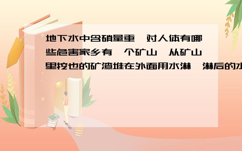 地下水中含硝量重,对人体有哪些危害家乡有一个矿山,从矿山里挖也的矿渣堆在外面用水淋,淋后的水浸入地下,因此地下水含硝量很重,村里人都是吃地下水,还有些是直接饮用,或者用来做饭、