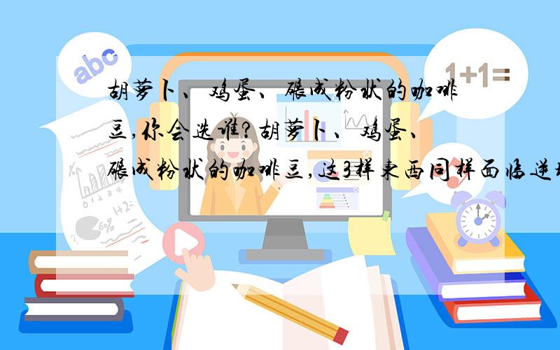 胡萝卜、鸡蛋、碾成粉状的咖啡豆,你会选谁?胡萝卜、鸡蛋、碾成粉状的咖啡豆,这3样东西同样面临逆境---煮沸的开水.下锅进入开水煮后,胡萝卜变软了,鸡蛋外壳里面的液体变成硬硬的固体了