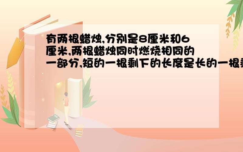 有两根蜡烛,分别是8厘米和6厘米,两根蜡烛同时燃烧相同的一部分,短的一根剩下的长度是长的一根剩下的五分之三,每根蜡烛燃烧多少厘米?