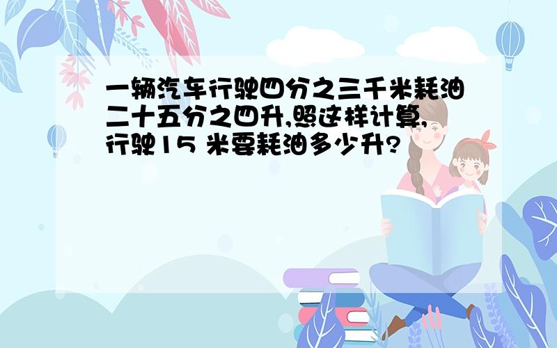 一辆汽车行驶四分之三千米耗油二十五分之四升,照这样计算,行驶15 米要耗油多少升?