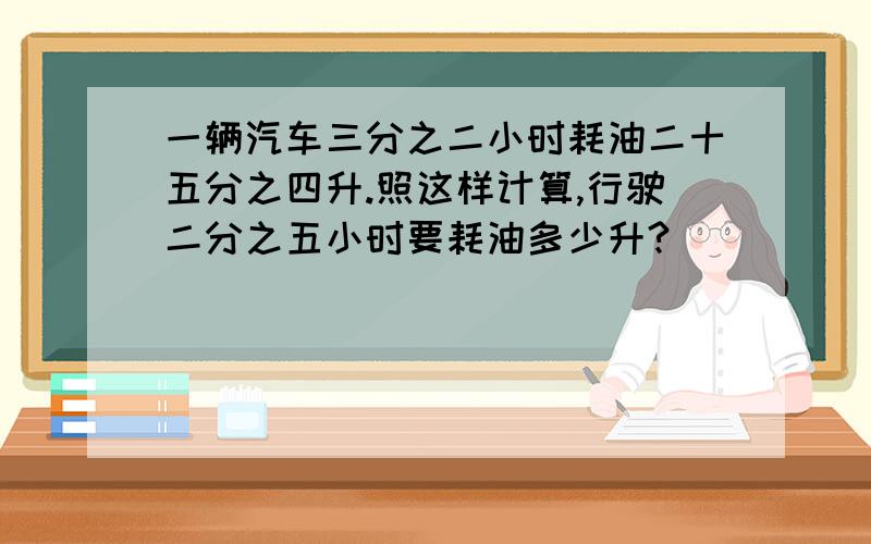 一辆汽车三分之二小时耗油二十五分之四升.照这样计算,行驶二分之五小时要耗油多少升?