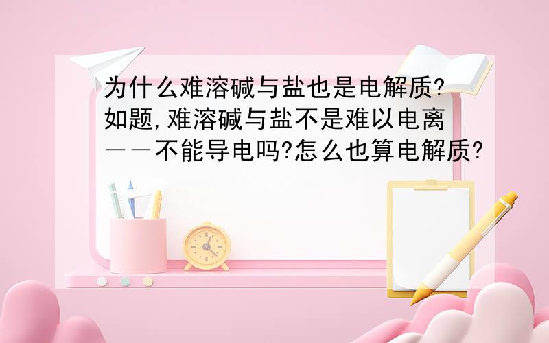 为什么难溶碱与盐也是电解质?如题,难溶碱与盐不是难以电离－－不能导电吗?怎么也算电解质?