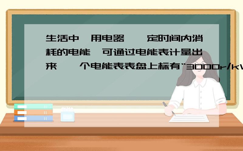 生活中,用电器咋一定时间内消耗的电能,可通过电能表计量出来,一个电能表表盘上标有“3000r/kW、h”1.如果这个电能表的铝盘转了1500r,与之相连的用电器消耗了多少电能?2.如果绿盘转了4500r,