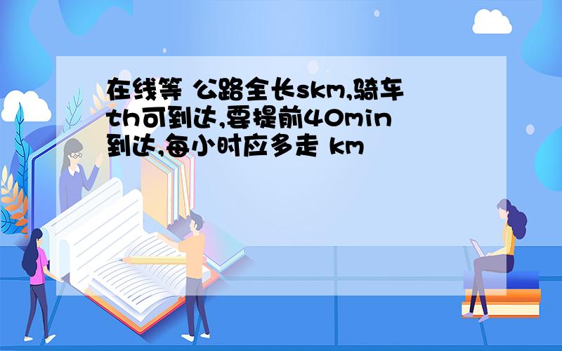 在线等 公路全长skm,骑车th可到达,要提前40min到达,每小时应多走 km