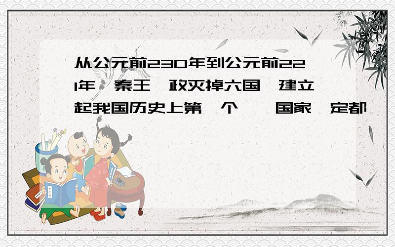 从公元前230年到公元前221年,秦王嬴政灭掉六国,建立起我国历史上第一个——国家,定都——