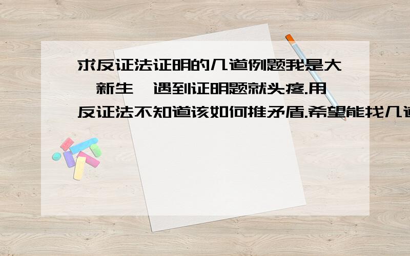 求反证法证明的几道例题我是大一新生,遇到证明题就头疼.用反证法不知道该如何推矛盾.希望能找几道题目难度适宜但是典型的.自己编的也可以啊,如果严谨的话.分数不是问题········