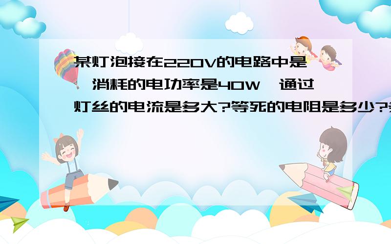 某灯泡接在220V的电路中是,消耗的电功率是40W,通过灯丝的电流是多大?等死的电阻是多少?条件和上面的相同，工作10min，消耗电能多少J？