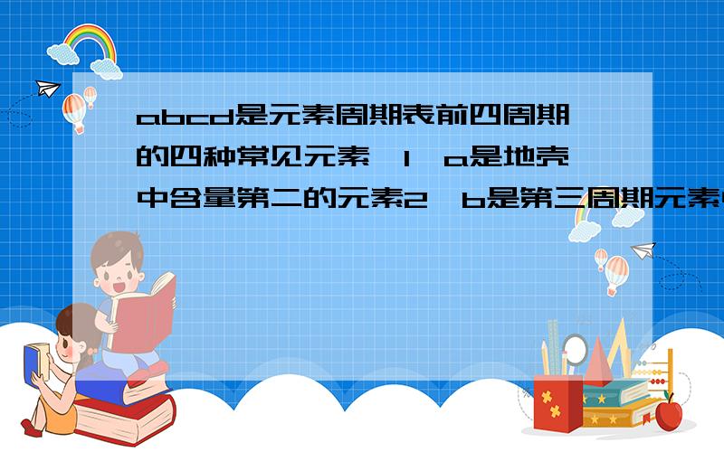 abcd是元素周期表前四周期的四种常见元素,1、a是地壳中含量第二的元素2、b是第三周期元素中原...abcd是元素周期表前四周期的四种常见元素,1、a是地壳中含量第二的元素2、b是第三周期元素