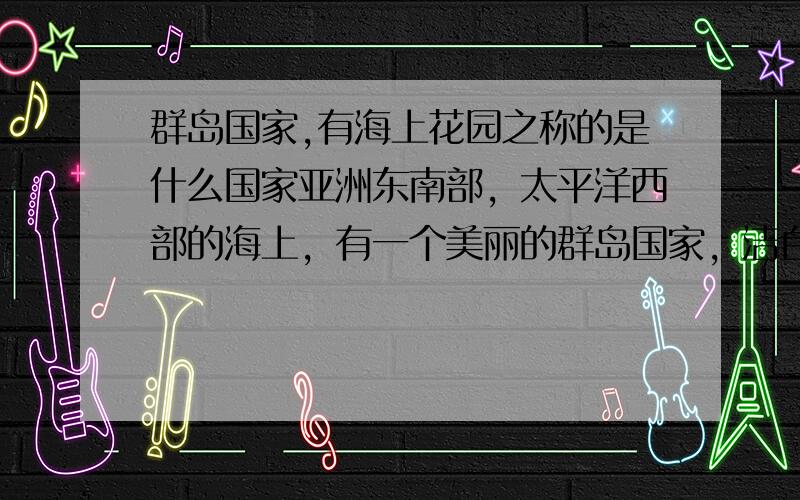 群岛国家,有海上花园之称的是什么国家亚洲东南部，太平洋西部的海上，有一个美丽的群岛国家，洁白的茉莉花遍布各地，像一个美丽的大花园，有“海上花园”的美誉，它是哪个国家？