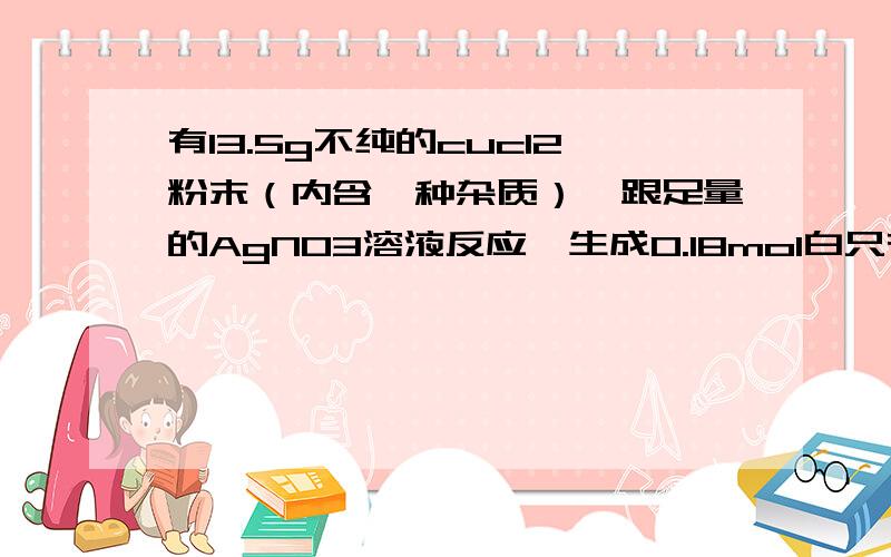 有13.5g不纯的cucl2粉末（内含一种杂质）,跟足量的AgNO3溶液反应,生成0.18mol白只有一个正确选项.生成0.18mol白色沉淀，则粉末中的杂质可能是。A Nacl B.Bacl2 C Fecl2 D Mgcl2