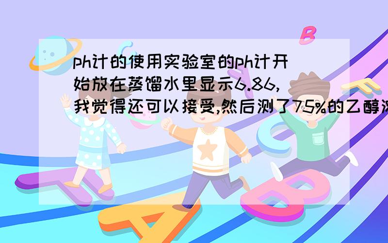 ph计的使用实验室的ph计开始放在蒸馏水里显示6.86,我觉得还可以接受,然后测了75%的乙醇溶液（我用甲酸把它调成ph=2),再用蒸馏水洗,可是洗了半天它的ph读数都是4左右,上不去,把它泡在蒸馏水