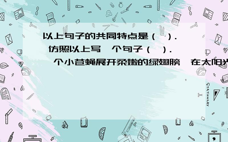 以上句子的共同特点是（ ）. 仿照以上写一个句子（ ）.一个小苍蝇展开柔嫩的绿翅膀,在太阳光里快乐地飞舞.两只小虫都淹没在老松树的黄色的泪珠里.