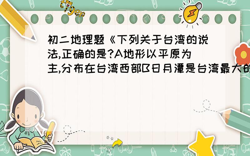 初二地理题《下列关于台湾的说法,正确的是?A地形以平原为主,分布在台湾西部B日月潭是台湾最大的湖泊C居民以高山族为主D台北是全岛最大的城市和海港