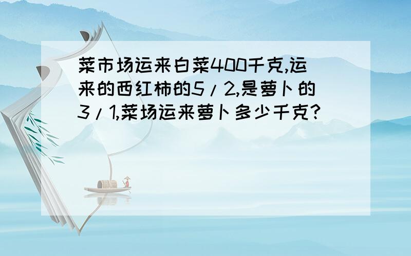 菜市场运来白菜400千克,运来的西红柿的5/2,是萝卜的3/1,菜场运来萝卜多少千克?