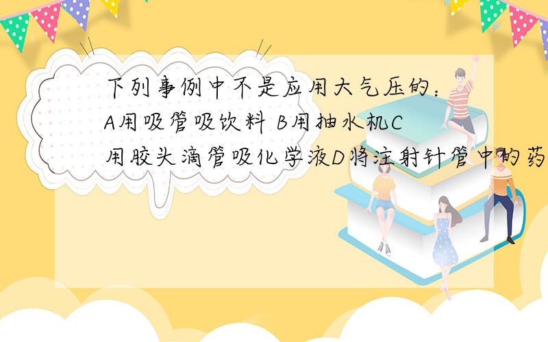 下列事例中不是应用大气压的：A用吸管吸饮料 B用抽水机C用胶头滴管吸化学液D将注射针管中的药液注入人体