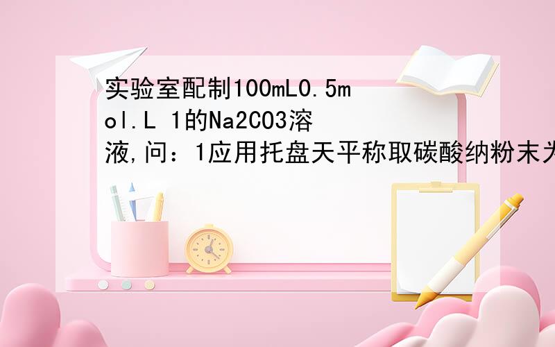 实验室配制100mL0.5mol.L 1的Na2CO3溶液,问：1应用托盘天平称取碳酸纳粉末为＿g?配制时应选用的仪器有500mL容量瓶,托盘天平,烧杯,药匙和＿?3,实验中遇见什么情况会使所配溶液的浓度偏大